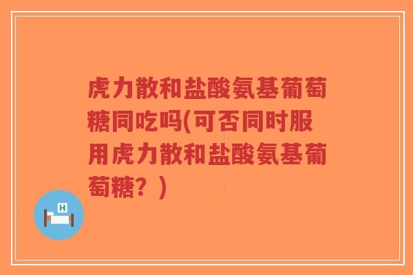 虎力散和盐酸氨基葡萄糖同吃吗(可否同时服用虎力散和盐酸氨基葡萄糖?)-第1张图片-超越 虎力散和盐酸氨基葡萄糖同吃吗(可否同时服用虎力散和盐酸氨基葡萄糖?)-第1张图片-超越