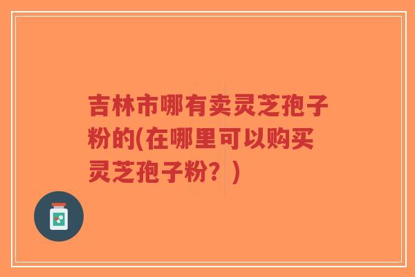 吉林市哪有卖灵芝孢子粉的(在哪里可以购买灵芝孢子粉?)-第1张图片-超越 吉林市哪有卖灵芝孢子粉的(在哪里可以购买灵芝孢子粉?)-第1张图片-超越