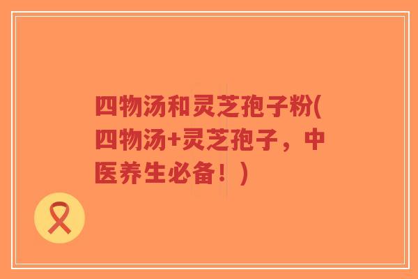 四物汤和灵芝孢子粉(四物汤+灵芝孢子,中医养生必备!)-第1张图片-超越 四物汤和灵芝孢子粉(四物汤+灵芝孢子,中医养生必备!)-第1张图片-超越