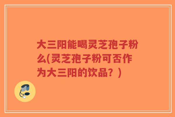 大三阳能喝灵芝孢子粉么(灵芝孢子粉可否作为大三阳的饮品?)-第1张图片-超越 大三阳能喝灵芝孢子粉么(灵芝孢子粉可否作为大三阳的饮品?)-第1张图片-超越