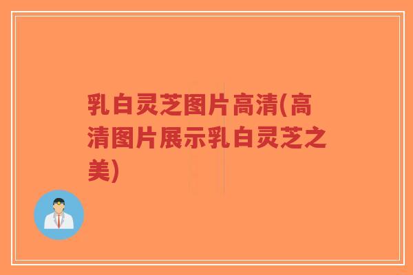 乳白灵芝图片高清(高清图片展示乳白灵芝之美)-第1张图片-超越 乳白灵芝图片高清(高清图片展示乳白灵芝之美)-第1张图片-超越