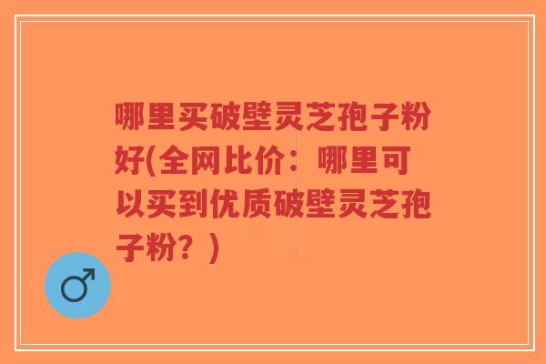 哪里买破壁灵芝孢子粉好(全网比价:哪里可以买到优质破壁灵芝孢子粉?)-第1张图片-超越 哪里买破壁灵芝孢子粉好(全网比价:哪里可以买到优质破壁灵芝孢子粉?)-第1张图片-超越
