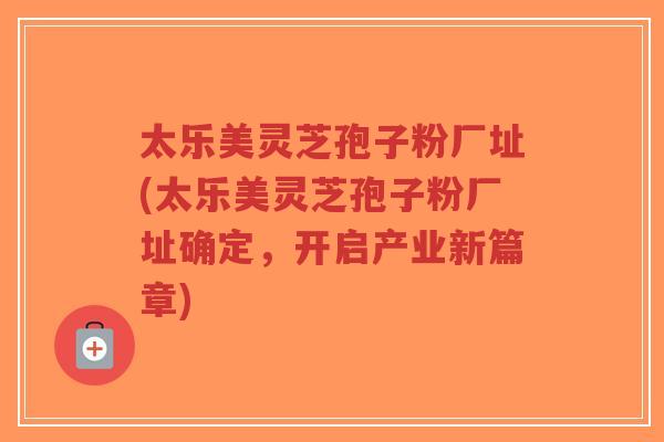太乐美灵芝孢子粉厂址(太乐美灵芝孢子粉厂址确定,开启产业新篇章)-第1张图片-超越 太乐美灵芝孢子粉厂址(太乐美灵芝孢子粉厂址确定,开启产业新篇章)-第1张图片-超越
