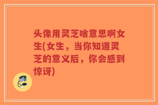 头像用灵芝啥意思啊女生(女生,当你知道灵芝的意义后,你会感到惊讶)-第1张图片-超越 头像用灵芝啥意思啊女生(女生,当你知道灵芝的意义后,你会感到惊讶)-第1张图片-超越