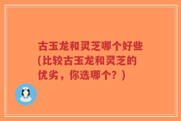 古玉龙和灵芝哪个好些(比较古玉龙和灵芝的优劣，你选哪个？)-第1张图片-超越