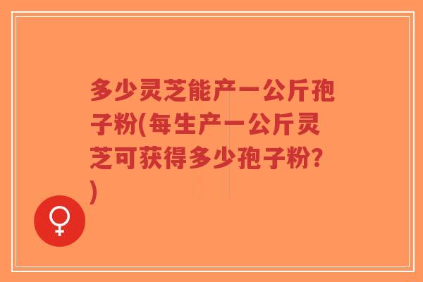 多少灵芝能产一公斤孢子粉(每生产一公斤灵芝可获得多少孢子粉?)-第1张图片-超越 多少灵芝能产一公斤孢子粉(每生产一公斤灵芝可获得多少孢子粉?)-第1张图片-超越
