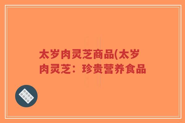 太岁肉灵芝商品(太岁肉灵芝:珍贵营养食品-第1张图片-超越 太岁肉灵芝商品(太岁肉灵芝:珍贵营养食品-第1张图片-超越
