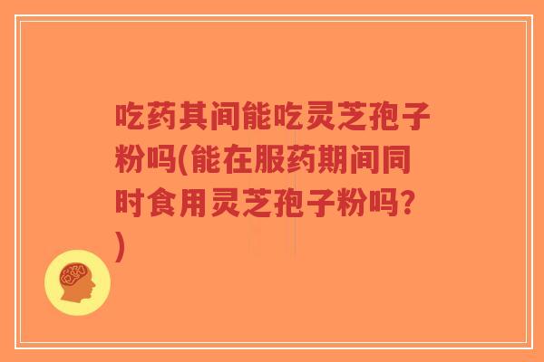 吃药其间能吃灵芝孢子粉吗(能在服药期间同时食用灵芝孢子粉吗?)-第1张图片-超越 吃药其间能吃灵芝孢子粉吗(能在服药期间同时食用灵芝孢子粉吗?)-第1张图片-超越