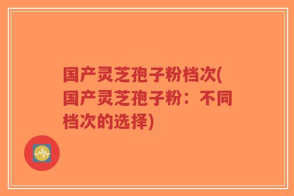 国产灵芝孢子粉档次(国产灵芝孢子粉:不同档次的选择)-第1张图片-超越 国产灵芝孢子粉档次(国产灵芝孢子粉:不同档次的选择)-第1张图片-超越