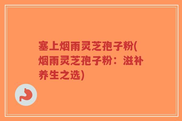 塞上烟雨灵芝孢子粉(烟雨灵芝孢子粉:滋补养生之选)-第1张图片-超越 塞上烟雨灵芝孢子粉(烟雨灵芝孢子粉:滋补养生之选)-第1张图片-超越