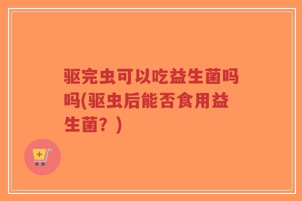 驱完虫可以吃益生菌吗吗(驱虫后能否食用益生菌?)-第1张图片-超越 驱完虫可以吃益生菌吗吗(驱虫后能否食用益生菌?)-第1张图片-超越