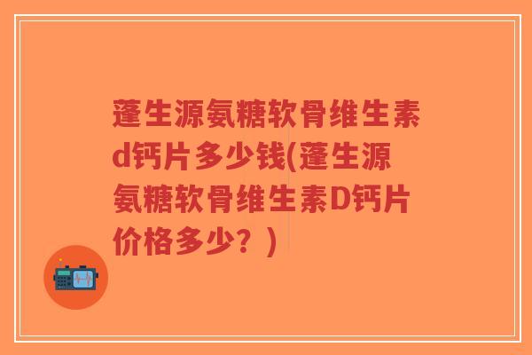 蓬生源氨糖软骨维生素d钙片多少钱(蓬生源氨糖软骨维生素D钙片价格多少?)-第1张图片-超越 蓬生源氨糖软骨维生素d钙片多少钱(蓬生源氨糖软骨维生素D钙片价格多少?)-第1张图片-超越