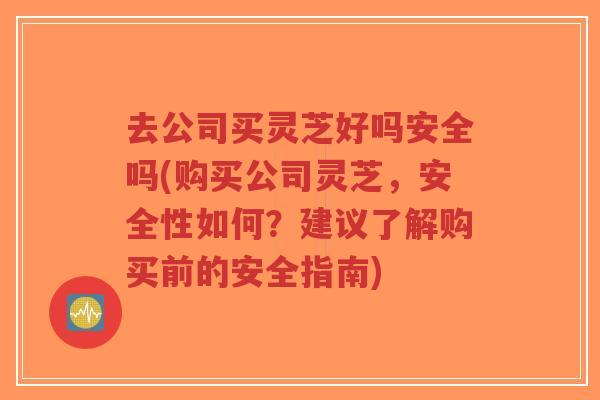 去公司买灵芝好吗安全吗(购买公司灵芝,安全性如何?建议了解购买前的安全指南)-第1张图片-超越 去公司买灵芝好吗安全吗(购买公司灵芝,安全性如何?建议了解购买前的安全指南)-第1张图片-超越