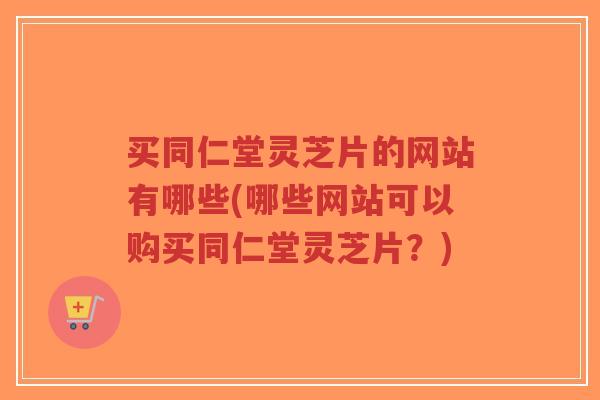 买同仁堂灵芝片的网站有哪些(哪些网站可以购买同仁堂灵芝片?)-第1张图片-超越 买同仁堂灵芝片的网站有哪些(哪些网站可以购买同仁堂灵芝片?)-第1张图片-超越