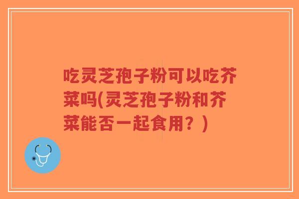 吃灵芝孢子粉可以吃芥菜吗(灵芝孢子粉和芥菜能否一起食用?)-第1张图片-超越 吃灵芝孢子粉可以吃芥菜吗(灵芝孢子粉和芥菜能否一起食用?)-第1张图片-超越