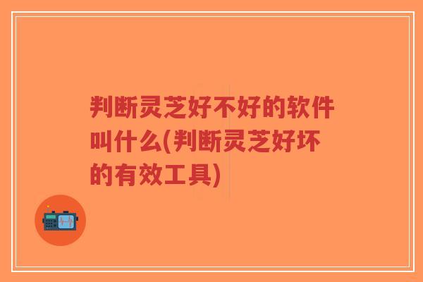判断灵芝好不好的软件叫什么(判断灵芝好坏的有效工具)-第1张图片-超越