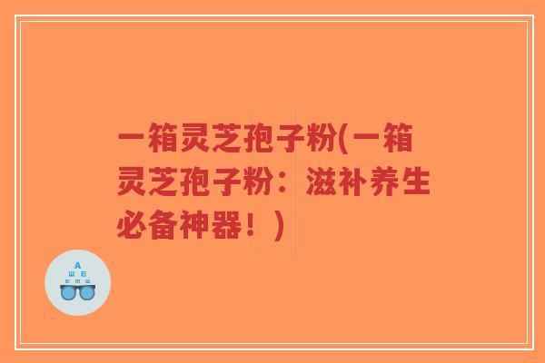 一箱灵芝孢子粉(一箱灵芝孢子粉:滋补养生必备神器!)-第1张图片-超越 一箱灵芝孢子粉(一箱灵芝孢子粉:滋补养生必备神器!)-第1张图片-超越