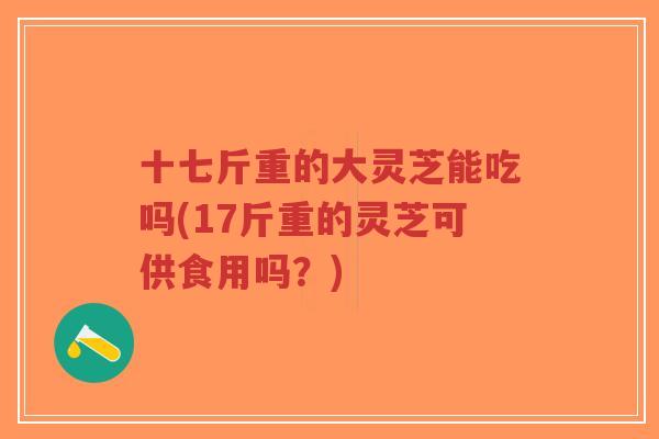 十七斤重的大灵芝能吃吗(17斤重的灵芝可供食用吗?)-第1张图片-超越 十七斤重的大灵芝能吃吗(17斤重的灵芝可供食用吗?)-第1张图片-超越