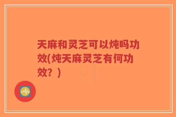 天麻和灵芝可以炖吗功效(炖天麻灵芝有何功效?)-第1张图片-超越 天麻和灵芝可以炖吗功效(炖天麻灵芝有何功效?)-第1张图片-超越