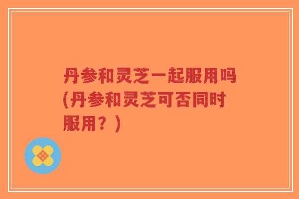 丹参和灵芝一起服用吗(丹参和灵芝可否同时服用?)-第1张图片-超越 丹参和灵芝一起服用吗(丹参和灵芝可否同时服用?)-第1张图片-超越