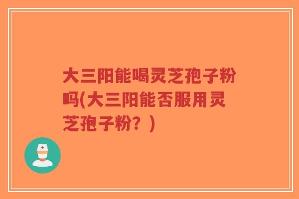 大三阳能喝灵芝孢子粉吗(大三阳能否服用灵芝孢子粉?)-第1张图片-超越 大三阳能喝灵芝孢子粉吗(大三阳能否服用灵芝孢子粉?)-第1张图片-超越