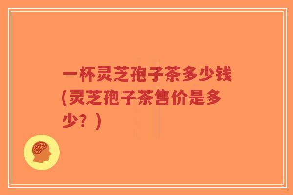 一杯灵芝孢子茶多少钱(灵芝孢子茶售价是多少?)-第1张图片-超越 一杯灵芝孢子茶多少钱(灵芝孢子茶售价是多少?)-第1张图片-超越