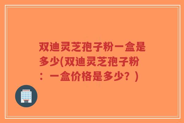 双迪灵芝孢子粉一盒是多少(双迪灵芝孢子粉:一盒价格是多少?)-第1张图片-超越 双迪灵芝孢子粉一盒是多少(双迪灵芝孢子粉:一盒价格是多少?)-第1张图片-超越