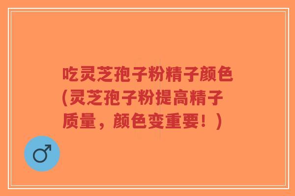 吃灵芝孢子粉精子颜色(灵芝孢子粉提高精子质量,颜色变重要!)-第1张图片-超越 吃灵芝孢子粉精子颜色(灵芝孢子粉提高精子质量,颜色变重要!)-第1张图片-超越