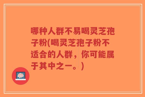 哪种人群不易喝灵芝孢子粉(喝灵芝孢子粉不适合的人群，你可能属于其中之一。)-第1张图片-超越