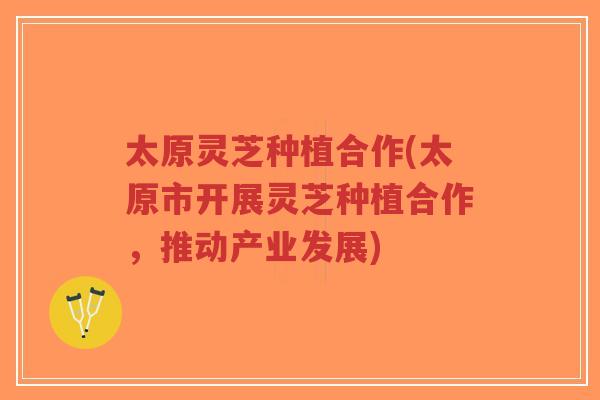 太原灵芝种植合作(太原市开展灵芝种植合作，推动产业发展)-第1张图片-超越