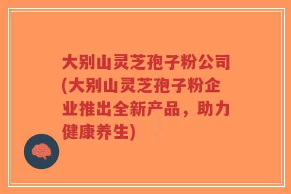 大别山灵芝孢子粉公司(大别山灵芝孢子粉企业推出全新产品,助力健康养生)-第1张图片-超越 大别山灵芝孢子粉公司(大别山灵芝孢子粉企业推出全新产品,助力健康养生)-第1张图片-超越