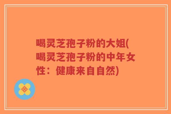 喝灵芝孢子粉的大姐(喝灵芝孢子粉的中年女性:健康来自自然)-第1张图片-超越 喝灵芝孢子粉的大姐(喝灵芝孢子粉的中年女性:健康来自自然)-第1张图片-超越