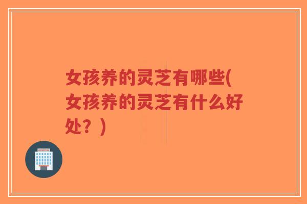 女孩养的灵芝有哪些(女孩养的灵芝有什么好处?)-第1张图片-超越 女孩养的灵芝有哪些(女孩养的灵芝有什么好处?)-第1张图片-超越