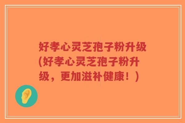 好孝心灵芝孢子粉升级(好孝心灵芝孢子粉升级,更加滋补健康!)-第1张图片-超越 好孝心灵芝孢子粉升级(好孝心灵芝孢子粉升级,更加滋补健康!)-第1张图片-超越