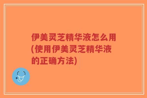 伊美灵芝精华液怎么用(使用伊美灵芝精华液的正确方法)-第1张图片-超越 伊美灵芝精华液怎么用(使用伊美灵芝精华液的正确方法)-第1张图片-超越