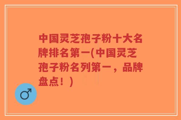 中国灵芝孢子粉十大名牌排名第一(中国灵芝孢子粉名列第一,品牌盘点!)-第1张图片-超越 中国灵芝孢子粉十大名牌排名第一(中国灵芝孢子粉名列第一,品牌盘点!)-第1张图片-超越