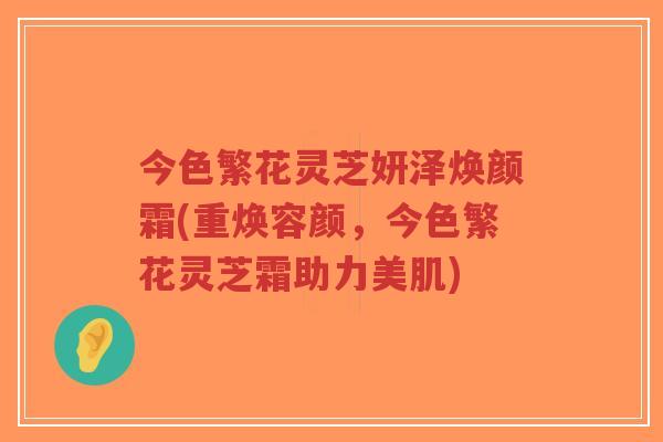 今色繁花灵芝妍泽焕颜霜(重焕容颜,今色繁花灵芝霜助力美肌)-第1张图片-超越 今色繁花灵芝妍泽焕颜霜(重焕容颜,今色繁花灵芝霜助力美肌)-第1张图片-超越