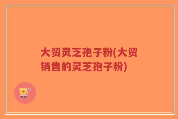 大贸灵芝孢子粉(大贸销售的灵芝孢子粉)-第1张图片-超越 大贸灵芝孢子粉(大贸销售的灵芝孢子粉)-第1张图片-超越
