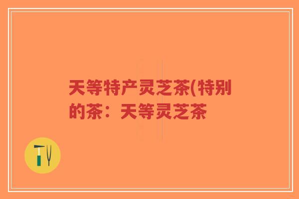 天等特产灵芝茶(特别的茶：天等灵芝茶-第1张图片-超越