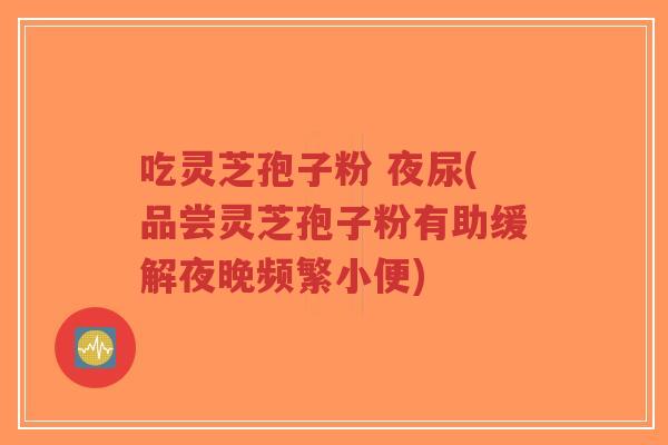 吃灵芝孢子粉 夜尿(品尝灵芝孢子粉有助缓解夜晚频繁小便)-第1张图片-超越 吃灵芝孢子粉 夜尿(品尝灵芝孢子粉有助缓解夜晚频繁小便)-第1张图片-超越