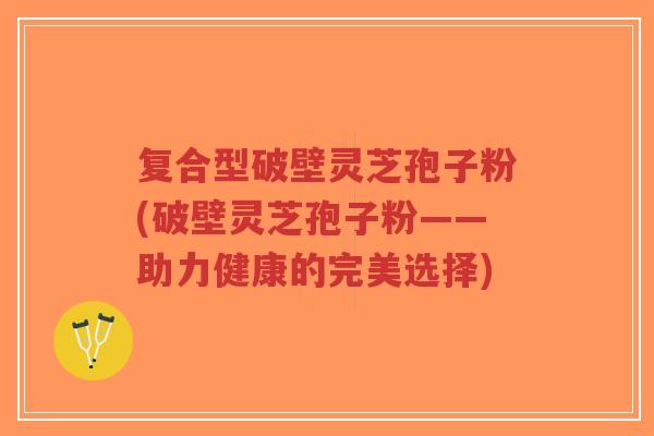 复合型破壁灵芝孢子粉(破壁灵芝孢子粉——助力健康的完美选择)-第1张图片-超越 复合型破壁灵芝孢子粉(破壁灵芝孢子粉——助力健康的完美选择)-第1张图片-超越