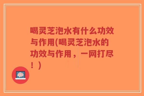 喝灵芝泡水有什么功效与作用(喝灵芝泡水的功效与作用，一网打尽！)-第1张图片-超越