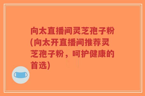 向太直播间灵芝孢子粉(向太开直播间推荐灵芝孢子粉,呵护健康的首选)-第1张图片-超越 向太直播间灵芝孢子粉(向太开直播间推荐灵芝孢子粉,呵护健康的首选)-第1张图片-超越