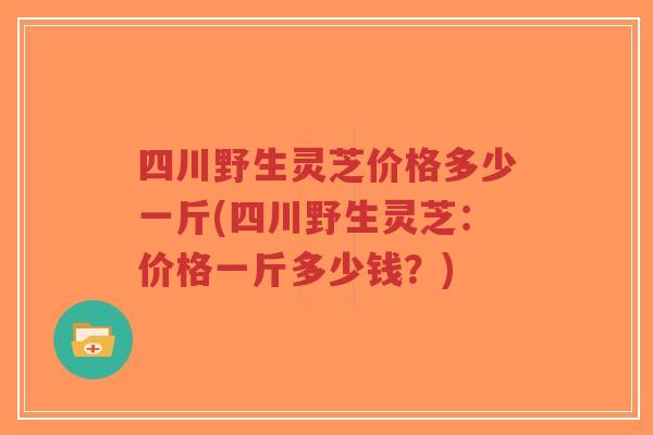 四川野生灵芝价格多少一斤(四川野生灵芝：价格一斤多少钱？)-第1张图片-超越