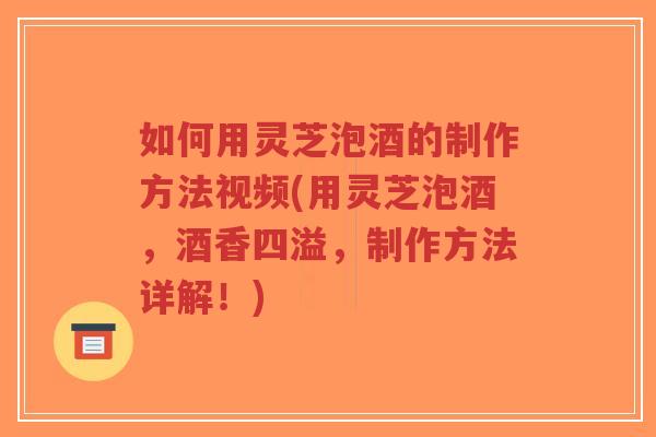 如何用灵芝泡酒的制作方法视频(用灵芝泡酒，酒香四溢，制作方法详解！)-第1张图片-超越
