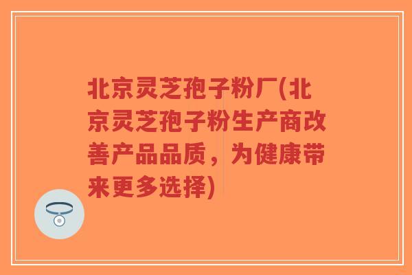 北京灵芝孢子粉厂(北京灵芝孢子粉生产商改善产品品质,为健康带来更多选择)-第1张图片-超越 北京灵芝孢子粉厂(北京灵芝孢子粉生产商改善产品品质,为健康带来更多选择)-第1张图片-超越