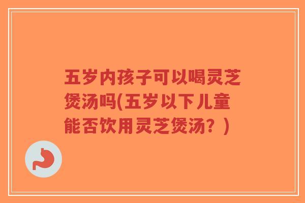 五岁内孩子可以喝灵芝煲汤吗(五岁以下儿童能否饮用灵芝煲汤?)-第1张图片-超越 五岁内孩子可以喝灵芝煲汤吗(五岁以下儿童能否饮用灵芝煲汤?)-第1张图片-超越