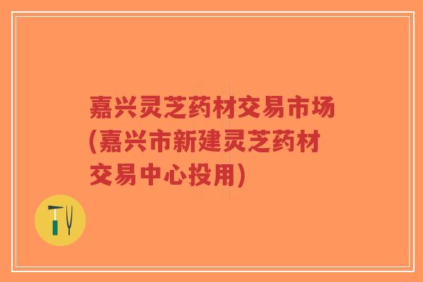 嘉兴灵芝药材交易市场(嘉兴市新建灵芝药材交易中心投用)-第1张图片-超越 嘉兴灵芝药材交易市场(嘉兴市新建灵芝药材交易中心投用)-第1张图片-超越