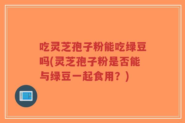 吃灵芝孢子粉能吃绿豆吗(灵芝孢子粉是否能与绿豆一起食用?)-第1张图片-超越 吃灵芝孢子粉能吃绿豆吗(灵芝孢子粉是否能与绿豆一起食用?)-第1张图片-超越