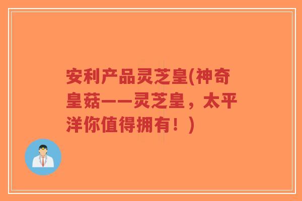 安利产品灵芝皇(神奇皇菇——灵芝皇,太平洋你值得拥有!)-第1张图片-超越 安利产品灵芝皇(神奇皇菇——灵芝皇,太平洋你值得拥有!)-第1张图片-超越